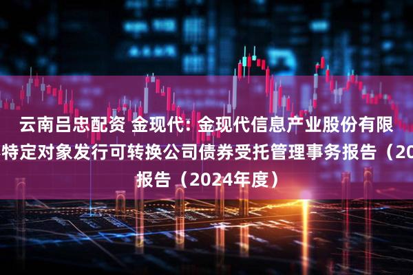 云南吕忠配资 金现代: 金现代信息产业股份有限公司向不特定对象发行可转换公司债券受托管理事务报告(2024年度)