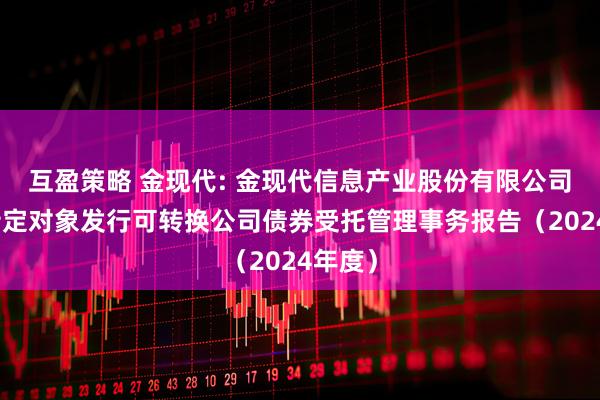 互盈策略 金现代: 金现代信息产业股份有限公司向不特定对象发行可转换公司债券受托管理事务报告（2024年度）