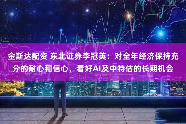 金斯达配资 东北证券李冠英：对全年经济保持充分的耐心和信心，看好AI及中特估的长期机会
