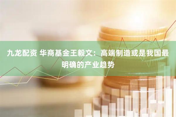九龙配资 华商基金王毅文：高端制造或是我国最明确的产业趋势