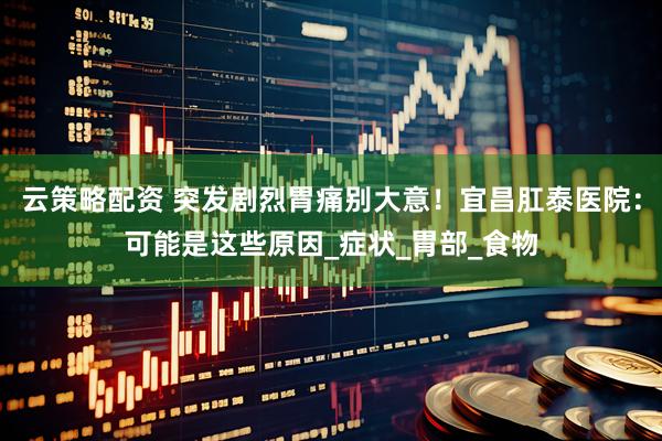 云策略配资 突发剧烈胃痛别大意！宜昌肛泰医院：可能是这些原因_症状_胃部_食物