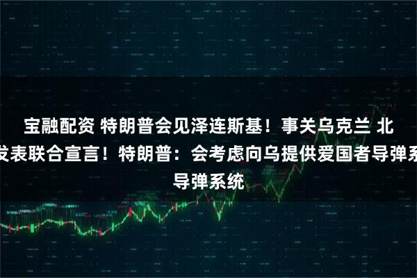 宝融配资 特朗普会见泽连斯基！事关乌克兰 北约发表联合宣言！特朗普：会考虑向乌提供爱国者导弹系统