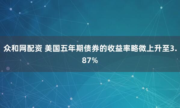 众和网配资 美国五年期债券的收益率略微上升至3.87%