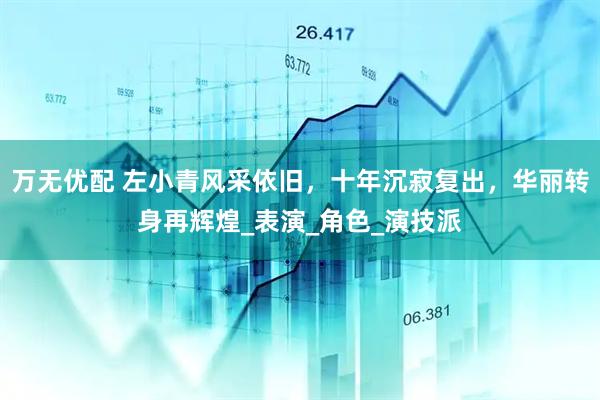 万无优配 左小青风采依旧，十年沉寂复出，华丽转身再辉煌_表演_角色_演技派