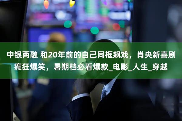 中银两融 和20年前的自己同框飙戏，肖央新喜剧癫狂爆笑，暑期档必看爆款_电影_人生_穿越