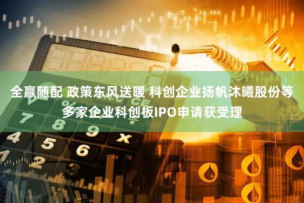全赢随配 政策东风送暖 科创企业扬帆沐曦股份等多家企业科创板IPO申请获受理