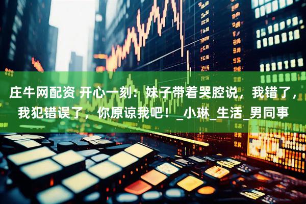 庄牛网配资 开心一刻：妹子带着哭腔说，我错了，我犯错误了，你原谅我吧！_小琳_生活_男同事