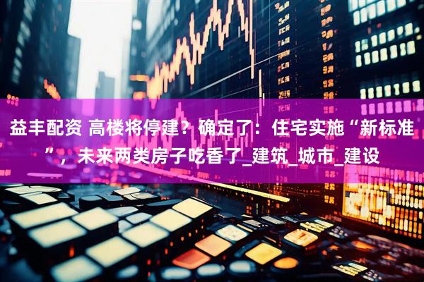 益丰配资 高楼将停建？确定了：住宅实施“新标准”，未来两类房子吃香了_建筑_城市_建设