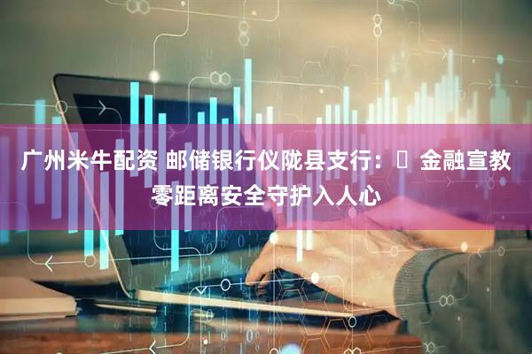广州米牛配资 邮储银行仪陇县支行：​金融宣教零距离安全守护入人心