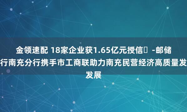 金领速配 18家企业获1.65亿元授信​-邮储银行南充分行携手市工商联助力南充民营经济高质量发展