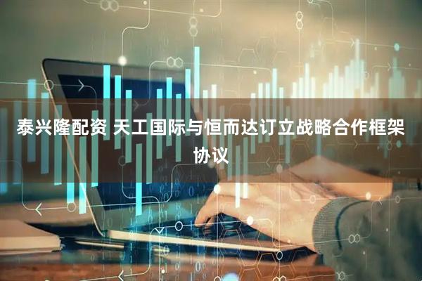 泰兴隆配资 天工国际与恒而达订立战略合作框架协议