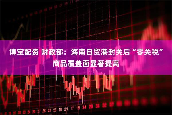 博宝配资 财政部：海南自贸港封关后“零关税”商品覆盖面显著提高