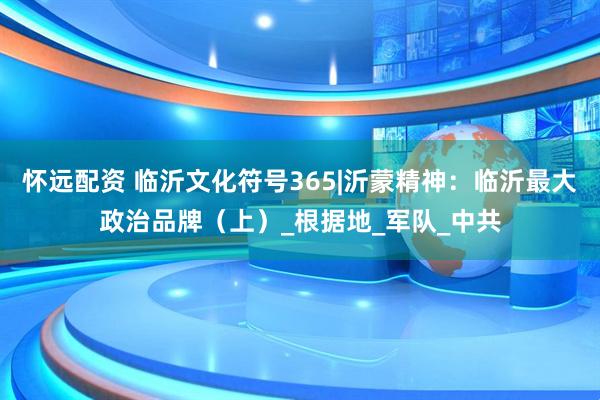 怀远配资 临沂文化符号365|沂蒙精神：临沂最大政治品牌（上）_根据地_军队_中共
