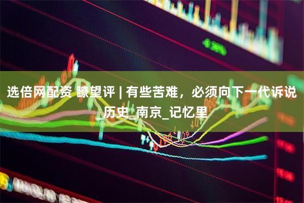 选倍网配资 瞭望评 | 有些苦难，必须向下一代诉说_历史_南京_记忆里