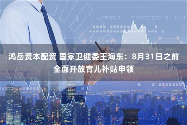 鸿岳资本配资 国家卫健委王海东：8月31日之前全面开放育儿补贴申领