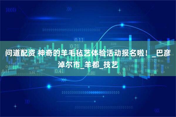 问道配资 神奇的羊毛毡艺体验活动报名啦！_巴彦淖尔市_羊都_技艺