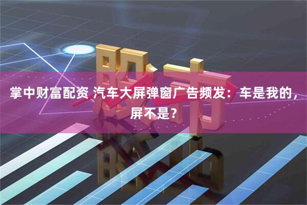 掌中财富配资 汽车大屏弹窗广告频发：车是我的，屏不是？