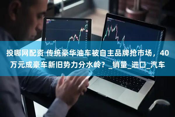 投哪网配资 传统豪华油车被自主品牌抢市场，40万元成豪车新旧势力分水岭？_销量_进口_汽车