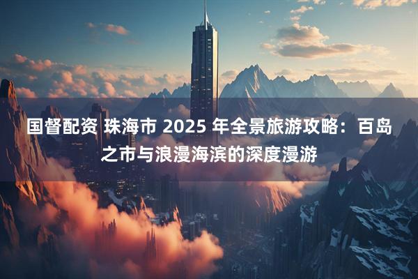 国督配资 珠海市 2025 年全景旅游攻略：百岛之市与浪漫海滨的深度漫游