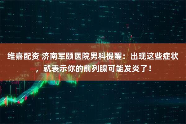 维嘉配资 济南军颐医院男科提醒：出现这些症状，就表示你的前列腺可能发炎了！