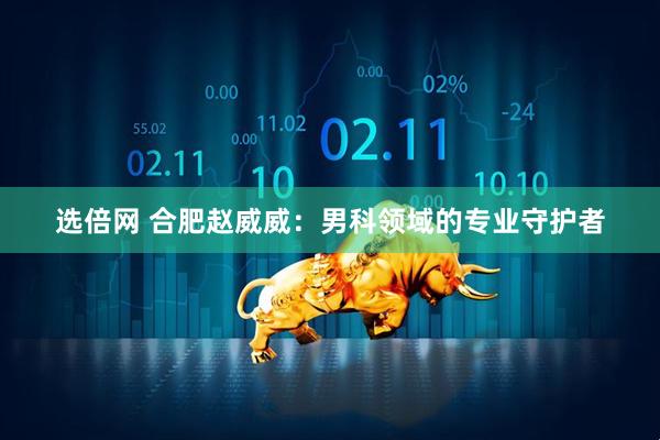 选倍网 合肥赵威威：男科领域的专业守护者