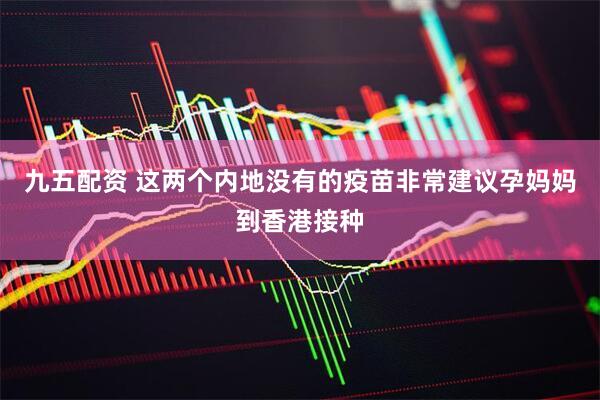 九五配资 这两个内地没有的疫苗非常建议孕妈妈到香港接种