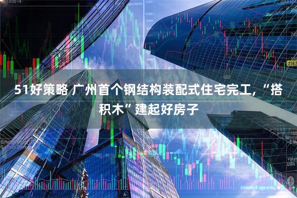 51好策略 广州首个钢结构装配式住宅完工, “搭积木”建起好房子