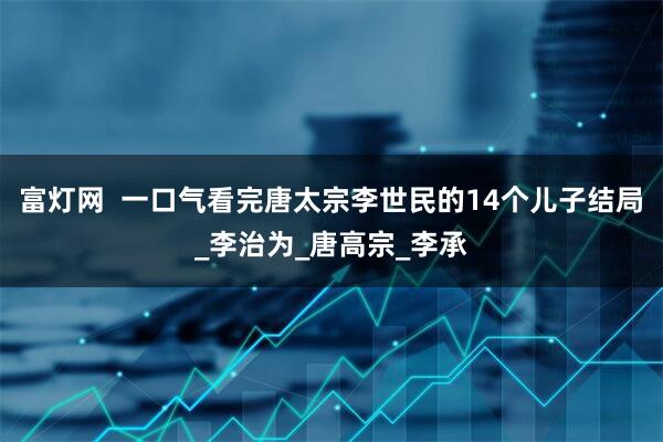 富灯网 一口气看完唐太宗李世民的14个儿子结局_李治为_唐高宗_李承