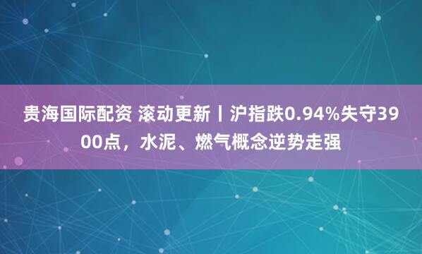 贵海国际配资 滚动更新丨沪指跌0.94%失守3900点，水泥、燃气概念逆势走强