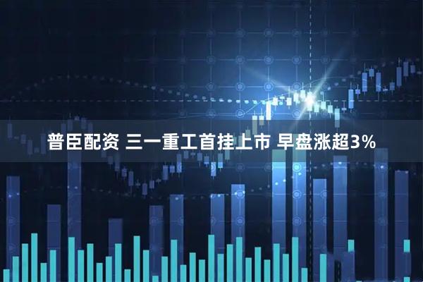 普臣配资 三一重工首挂上市 早盘涨超3%