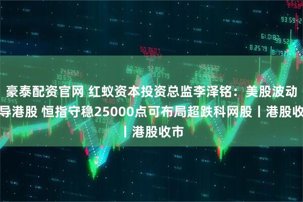 豪泰配资官网 红蚁资本投资总监李泽铭：美股波动传导港股 恒指守稳25000点可布局超跌科网股丨港股收市