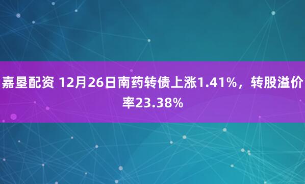 嘉垦配资 12月26日南药转债上涨1.41%，转股溢价率23.38%