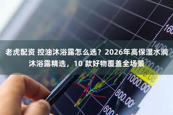 老虎配资 控油沐浴露怎么选？2026年高保湿水润沐浴露精选，10 款好物覆盖全场景