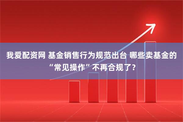 我爱配资网 基金销售行为规范出台 哪些卖基金的“常见操作”不再合规了？